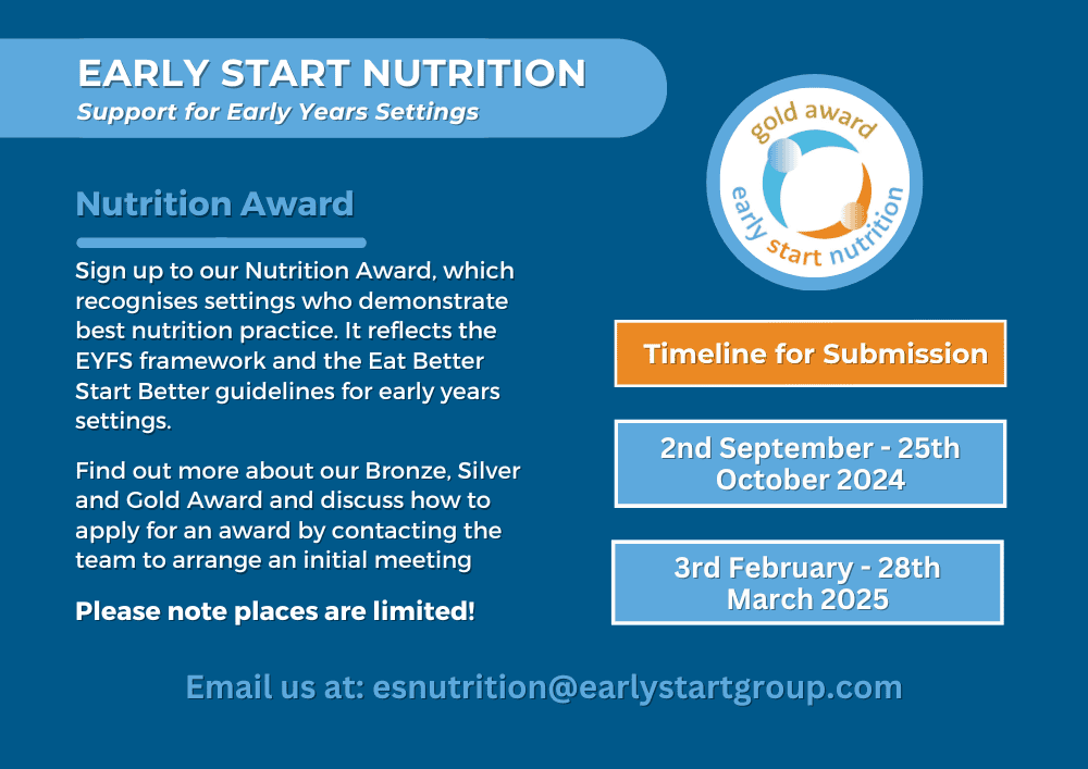 Nutrition Award Sign up to our Nutrition Award, which recognises settings who demonstrate best nutrition practice. It reflects the EYFS framework and the Eat Better Start Better guidelines for early years settings. Find out more about our Bronze, Silver and Gold Award and discuss how to apply for an award by contacting the team to arrange an initial meeting Please note places are limited! Timeline for submission: 2nd September to 25th October 2024. and 3rd February to 28th March 2025. Email us at: esnutrition@earlystartgroup.com for more information.